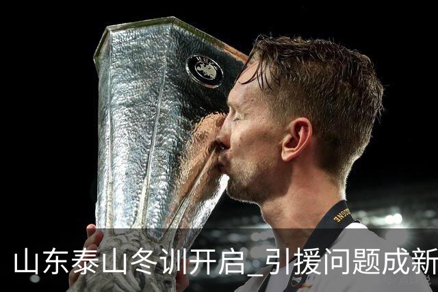 山东泰山冬训开启 引援问题成新赛季备战核心困难